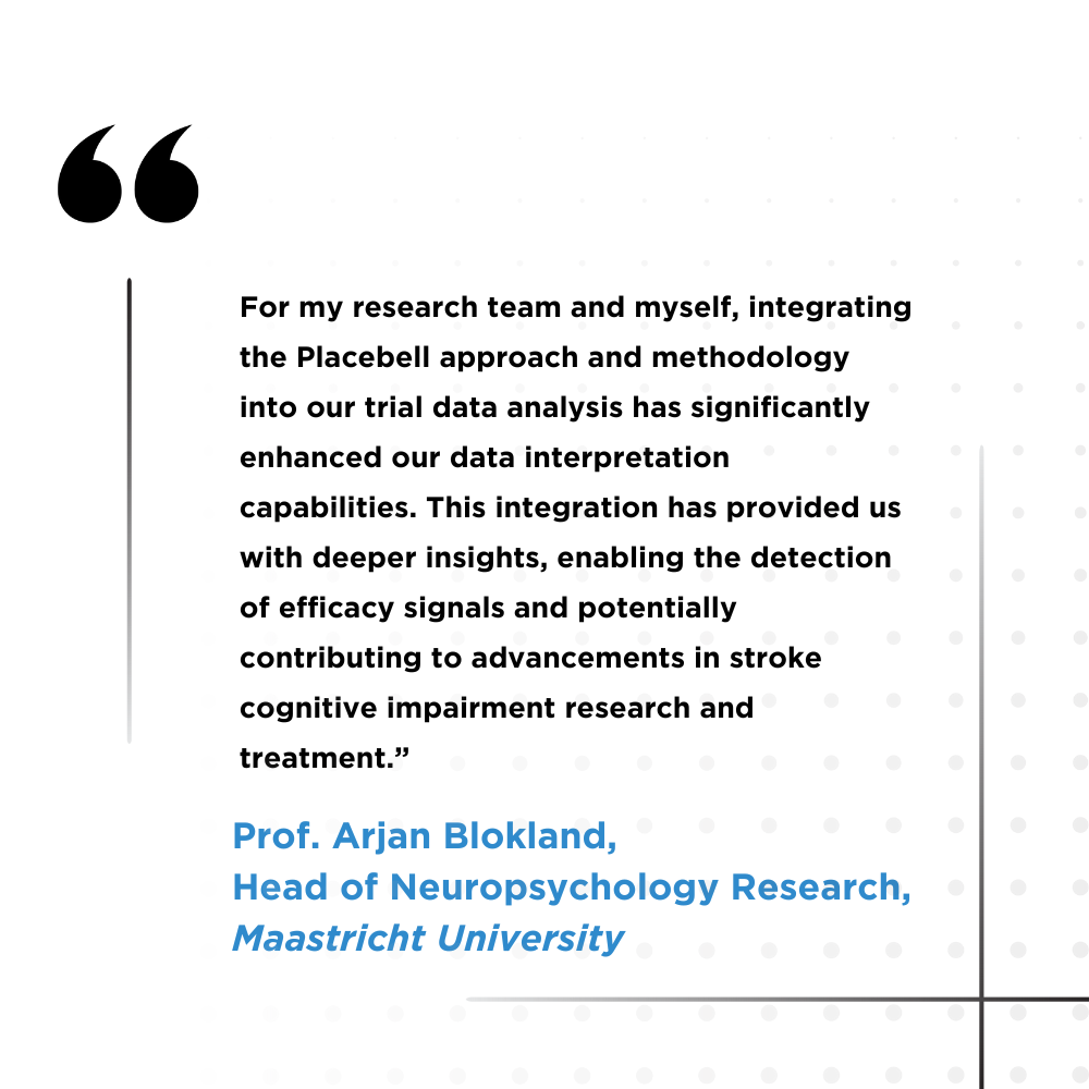 For my research team and myself, integrating the Placebell approach and methodology into our trial data analysis has significantly enhanced our data interpretation capabilities. This integration has provided us with deeper insights, enabling the detection of efficacy signals and potentially contributing to advancements in stroke cognitive impairment research and treatment." Prof. Arjan Blokland, Head of Neuropsychology Research, Maastricht University